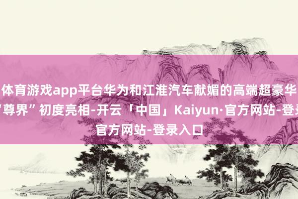 体育游戏app平台华为和江淮汽车献媚的高端超豪华品牌“尊界”初度亮相-开云「中国」Kaiyun·官方网站-登录入口