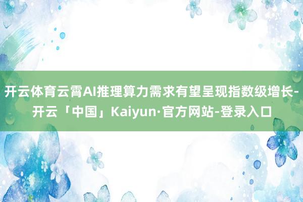 开云体育云霄AI推理算力需求有望呈现指数级增长-开云「中国」Kaiyun·官方网站-登录入口