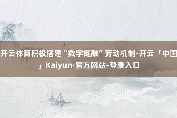 开云体育积极搭建“数字链融”劳动机制-开云「中国」Kaiyun·官方网站-登录入口