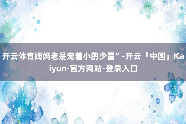 开云体育姆妈老是宠着小的少量”-开云「中国」Kaiyun·官方网站-登录入口