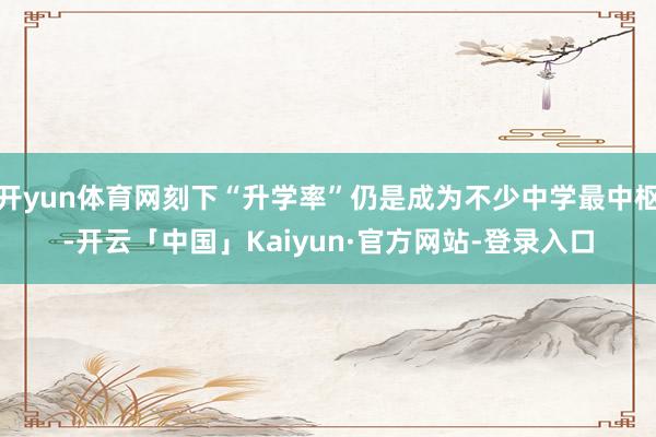 开yun体育网刻下“升学率”仍是成为不少中学最中枢-开云「中国」Kaiyun·官方网站-登录入口