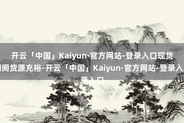 开云「中国」Kaiyun·官方网站-登录入口　　现货阛阓货源充裕-开云「中国」Kaiyun·官方网站-登录入口