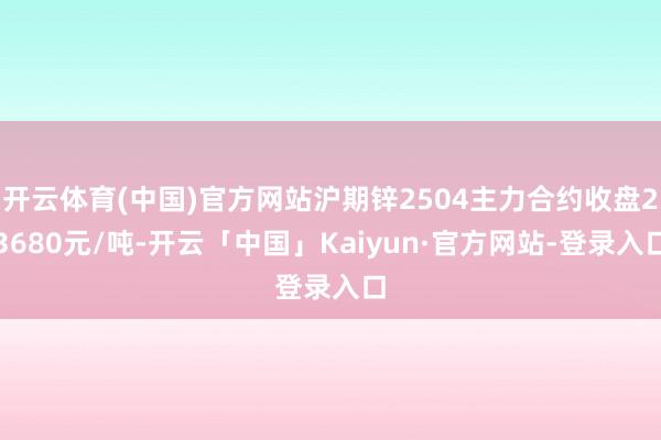 开云体育(中国)官方网站沪期锌2504主力合约收盘23680元/吨-开云「中国」Kaiyun·官方网站-登录入口