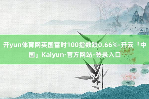 开yun体育网英国富时100指数跌0.66%-开云「中国」Kaiyun·官方网站-登录入口