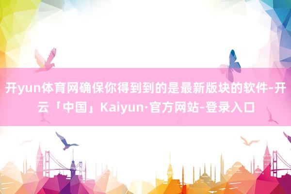 开yun体育网确保你得到到的是最新版块的软件-开云「中国」Kaiyun·官方网站-登录入口
