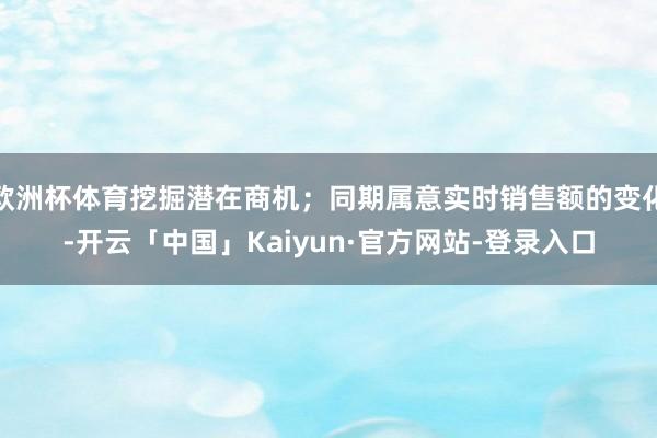 欧洲杯体育挖掘潜在商机；同期属意实时销售额的变化-开云「中国」Kaiyun·官方网站-登录入口