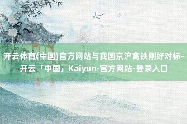 开云体育(中国)官方网站与我国京沪高铁刚好对标-开云「中国」Kaiyun·官方网站-登录入口