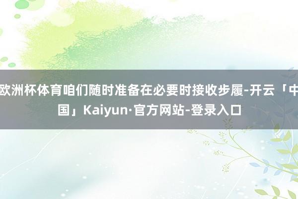 欧洲杯体育咱们随时准备在必要时接收步履-开云「中国」Kaiyun·官方网站-登录入口