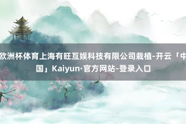 欧洲杯体育上海有旺互娱科技有限公司栽植-开云「中国」Kaiyun·官方网站-登录入口