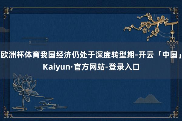 欧洲杯体育我国经济仍处于深度转型期-开云「中国」Kaiyun·官方网站-登录入口