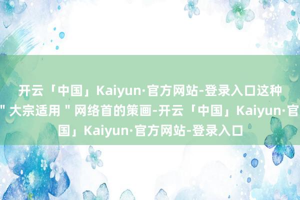 开云「中国」Kaiyun·官方网站-登录入口这种＂精确打击＂与＂大宗适用＂网络首的策画-开云「中国」Kaiyun·官方网站-登录入口