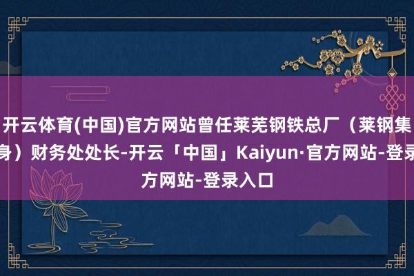 开云体育(中国)官方网站曾任莱芜钢铁总厂（莱钢集团前身）财务处处长-开云「中国」Kaiyun·官方网站-登录入口