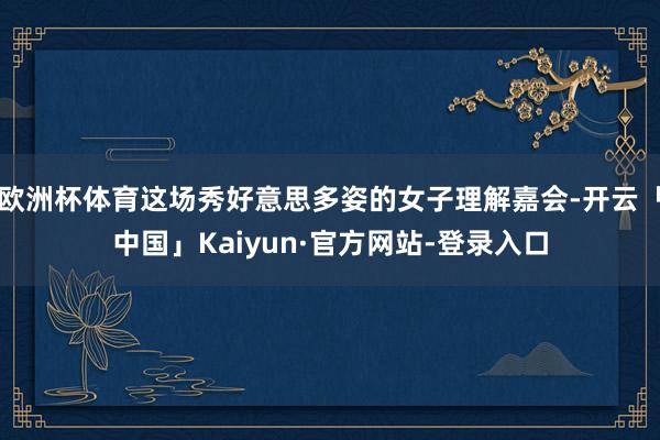 欧洲杯体育这场秀好意思多姿的女子理解嘉会-开云「中国」Kaiyun·官方网站-登录入口