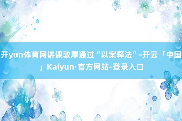 开yun体育网讲课敦厚通过“以案释法”-开云「中国」Kaiyun·官方网站-登录入口