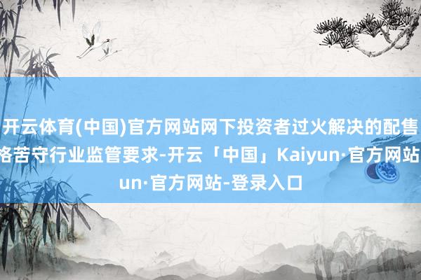 开云体育(中国)官方网站网下投资者过火解决的配售对象应严格苦守行业监管要求-开云「中国」Kaiyun·官方网站-登录入口