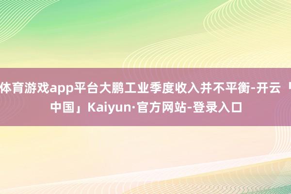 体育游戏app平台大鹏工业季度收入并不平衡-开云「中国」Kaiyun·官方网站-登录入口