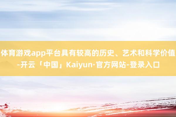 体育游戏app平台具有较高的历史、艺术和科学价值-开云「中国」Kaiyun·官方网站-登录入口