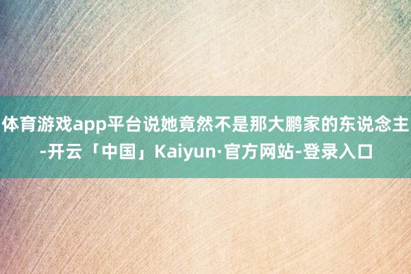 体育游戏app平台说她竟然不是那大鹏家的东说念主-开云「中国」Kaiyun·官方网站-登录入口