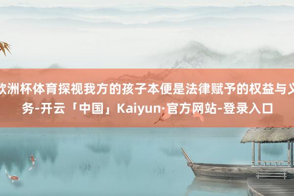 欧洲杯体育探视我方的孩子本便是法律赋予的权益与义务-开云「中国」Kaiyun·官方网站-登录入口