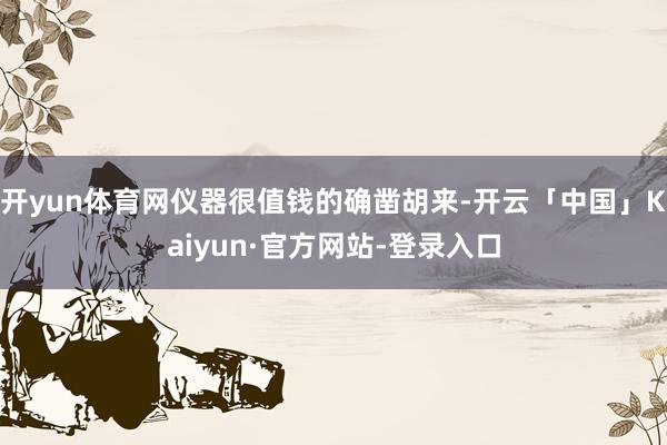开yun体育网仪器很值钱的确凿胡来-开云「中国」Kaiyun·官方网站-登录入口