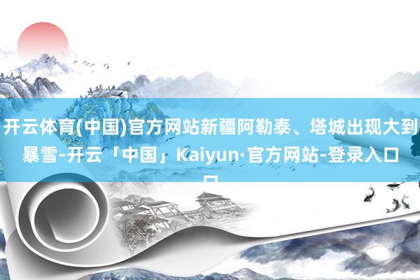 开云体育(中国)官方网站新疆阿勒泰、塔城出现大到暴雪-开云「中国」Kaiyun·官方网站-登录入口