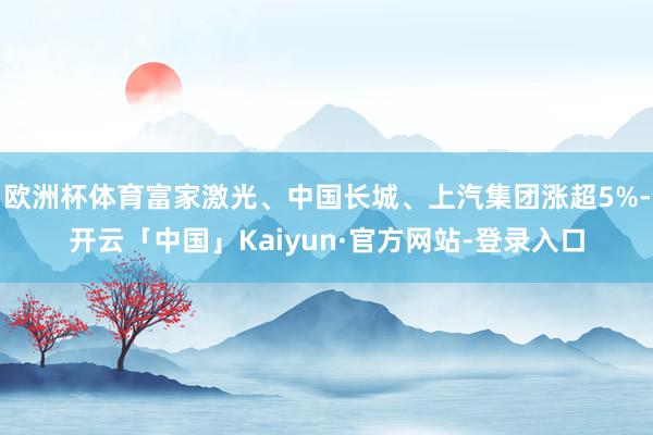 欧洲杯体育富家激光、中国长城、上汽集团涨超5%-开云「中国」Kaiyun·官方网站-登录入口
