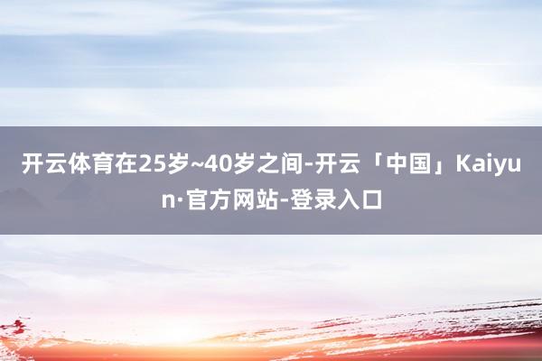 开云体育在25岁~40岁之间-开云「中国」Kaiyun·官方网站-登录入口