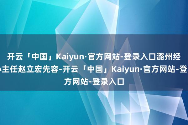 开云「中国」Kaiyun·官方网站-登录入口潞州经开中心主任赵立宏先容-开云「中国」Kaiyun·官方网站-登录入口