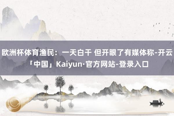 欧洲杯体育渔民：一天白干 但开眼了有媒体称-开云「中国」Kaiyun·官方网站-登录入口