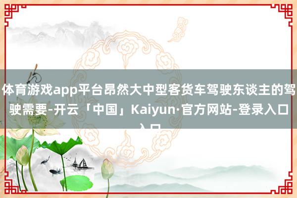 体育游戏app平台昂然大中型客货车驾驶东谈主的驾驶需要-开云「中国」Kaiyun·官方网站-登录入口
