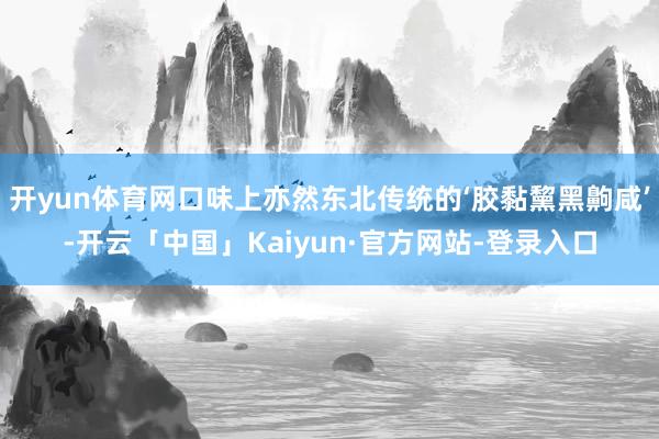 开yun体育网口味上亦然东北传统的‘胶黏黧黑齁咸’-开云「中国」Kaiyun·官方网站-登录入口