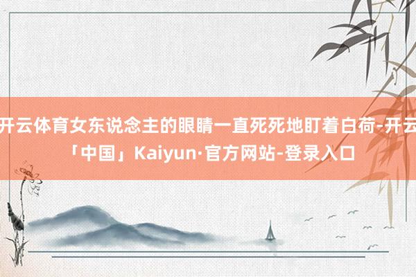 开云体育女东说念主的眼睛一直死死地盯着白荷-开云「中国」Kaiyun·官方网站-登录入口