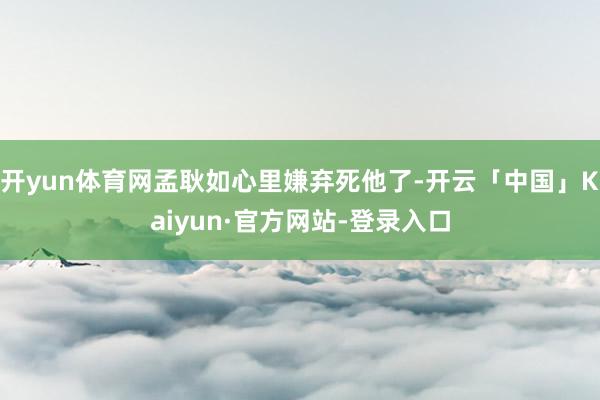 开yun体育网孟耿如心里嫌弃死他了-开云「中国」Kaiyun·官方网站-登录入口