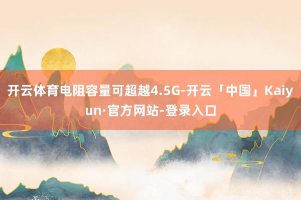 开云体育电阻容量可超越4.5G-开云「中国」Kaiyun·官方网站-登录入口