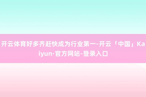 开云体育好多齐赶快成为行业第一-开云「中国」Kaiyun·官方网站-登录入口