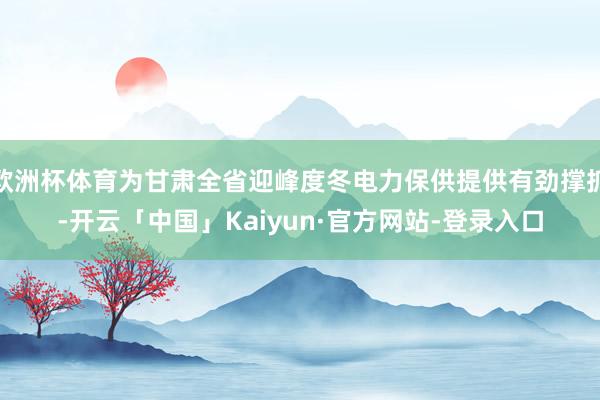欧洲杯体育为甘肃全省迎峰度冬电力保供提供有劲撑抓-开云「中国」Kaiyun·官方网站-登录入口