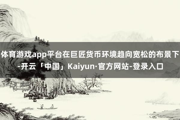 体育游戏app平台在巨匠货币环境趋向宽松的布景下-开云「中国」Kaiyun·官方网站-登录入口
