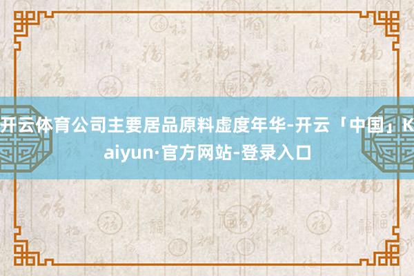 开云体育公司主要居品原料虚度年华-开云「中国」Kaiyun·官方网站-登录入口