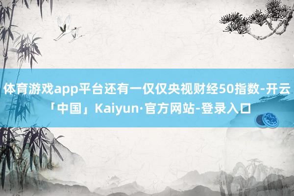 体育游戏app平台还有一仅仅央视财经50指数-开云「中国」Kaiyun·官方网站-登录入口