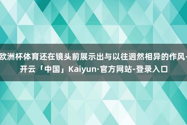 欧洲杯体育还在镜头前展示出与以往迥然相异的作风-开云「中国」Kaiyun·官方网站-登录入口