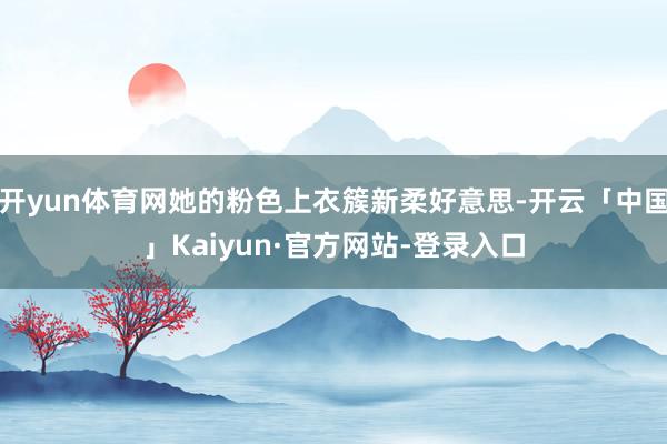 开yun体育网她的粉色上衣簇新柔好意思-开云「中国」Kaiyun·官方网站-登录入口