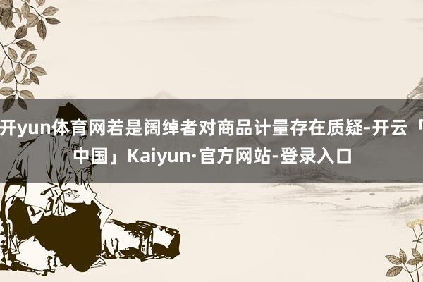 开yun体育网若是阔绰者对商品计量存在质疑-开云「中国」Kaiyun·官方网站-登录入口