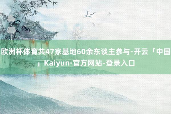 欧洲杯体育共47家基地60余东谈主参与-开云「中国」Kaiyun·官方网站-登录入口