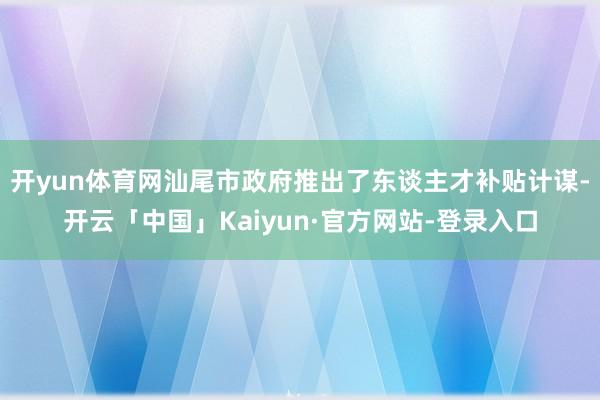 开yun体育网汕尾市政府推出了东谈主才补贴计谋-开云「中国」Kaiyun·官方网站-登录入口