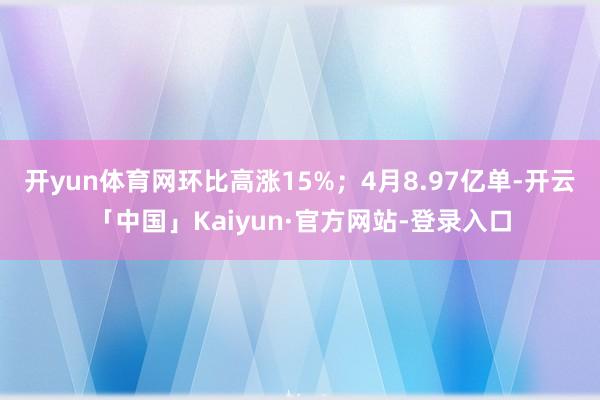 开yun体育网环比高涨15%；4月8.97亿单-开云「中国」Kaiyun·官方网站-登录入口