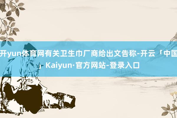 开yun体育网有关卫生巾厂商给出文告称-开云「中国」Kaiyun·官方网站-登录入口