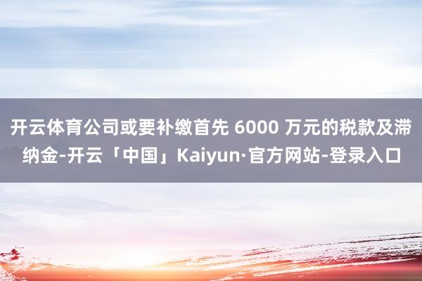 开云体育公司或要补缴首先 6000 万元的税款及滞纳金-开云「中国」Kaiyun·官方网站-登录入口