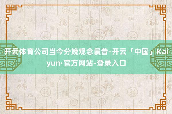 开云体育公司当今分娩观念曩昔-开云「中国」Kaiyun·官方网站-登录入口