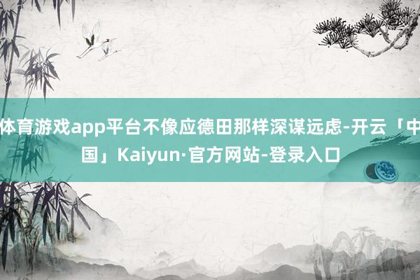 体育游戏app平台不像应德田那样深谋远虑-开云「中国」Kaiyun·官方网站-登录入口