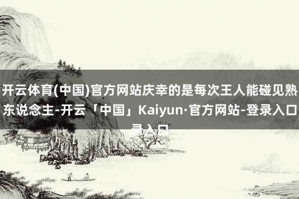 开云体育(中国)官方网站庆幸的是每次王人能碰见熟东说念主-开云「中国」Kaiyun·官方网站-登录入口
